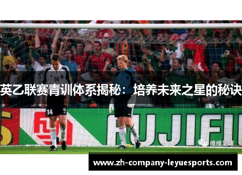 英乙联赛青训体系揭秘:培养未来之星的秘诀 英乙联赛青训体系揭秘:培养未来之星的秘诀