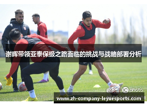 谢晖带领亚泰保级之路面临的挑战与战略部署分析 谢晖带领亚泰保级之路面临的挑战与战略部署分析