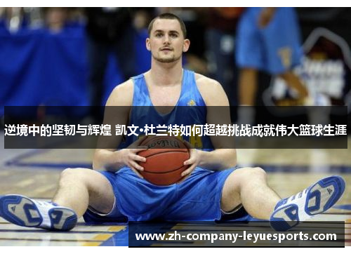 逆境中的坚韧与辉煌 凯文·杜兰特如何超越挑战成就伟大篮球生涯