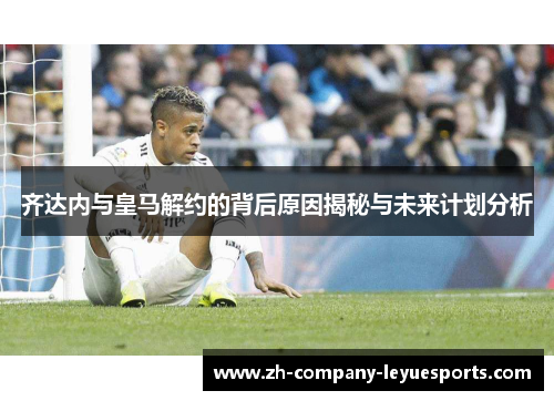 齐达内与皇马解约的背后原因揭秘与未来计划分析 齐达内与皇马解约的背后原因揭秘与未来计划分析