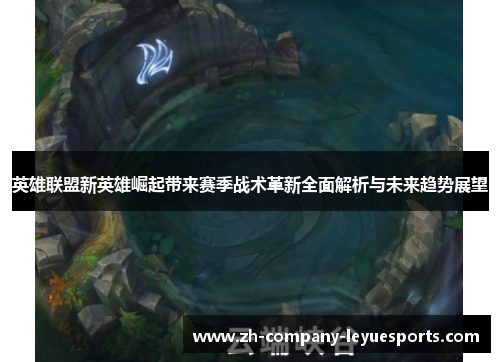 英雄联盟新英雄崛起带来赛季战术革新全面解析与未来趋势展望
