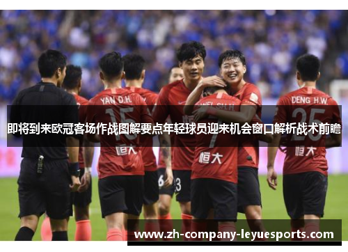 即将到来欧冠客场作战图解要点年轻球员迎来机会窗口解析战术前瞻