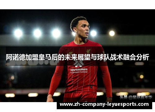 阿诺德加盟皇马后的未来展望与球队战术融合分析 阿诺德加盟皇马后的未来展望与球队战术融合分析