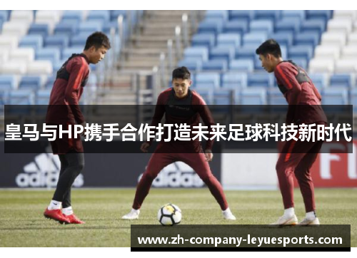 皇马与HP携手合作打造未来足球科技新时代 皇马与HP携手合作打造未来足球科技新时代