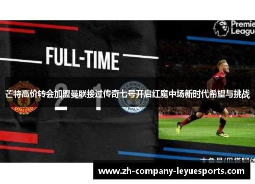 芒特高价转会加盟曼联接过传奇七号开启红魔中场新时代希望与挑战