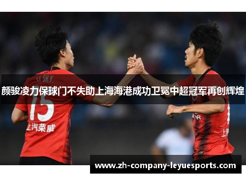 颜骏凌力保球门不失助上海海港成功卫冕中超冠军再创辉煌 颜骏凌力保球门不失助上海海港成功卫冕中超冠军再创辉煌