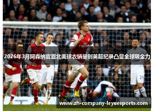 2026年3月阿森纳官宣北美球衣销量创英超纪录凸显全球吸金力
