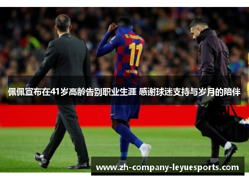 佩佩宣布在41岁高龄告别职业生涯 感谢球迷支持与岁月的陪伴
