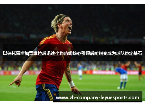 以保托雷斯加盟维拉后迅速坐稳防线核心引领后防蜕变成为球队稳定基石 以保托雷斯加盟维拉后迅速坐稳防线核心引领后防蜕变成为球队稳定基石